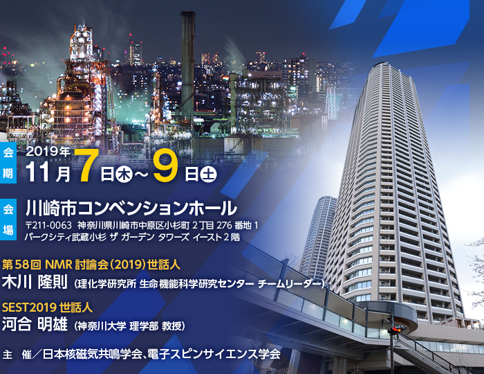 【会期】2019年11月7日（木）～9日（土）、【会場】川崎市コンベンションホール（〒211-0063  神奈川県川崎市中原区小杉町2丁目276番地1 パークシティ武蔵小杉 ザ ガーデン タワーズ イースト2階）、、第58回NMR討論会（2019）世話人：木川 隆則 （理化学研究所 生命機能科学研究センター チームリーダー）、SEST2019世話人：河合 明雄 （神奈川大学 理学部 教授）、主　催／日本核磁気共鳴学会、電子スピンサイエンス学会