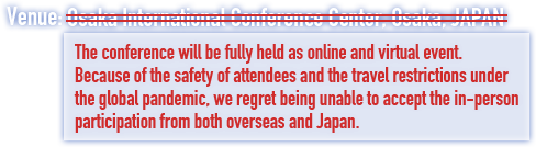 The conference will be fully held as online and virtual event. Because of the safety of attendees and the travel restrictions under the global pandemic, we regret being unable to accept the in-person participation from both overseas and Japan.